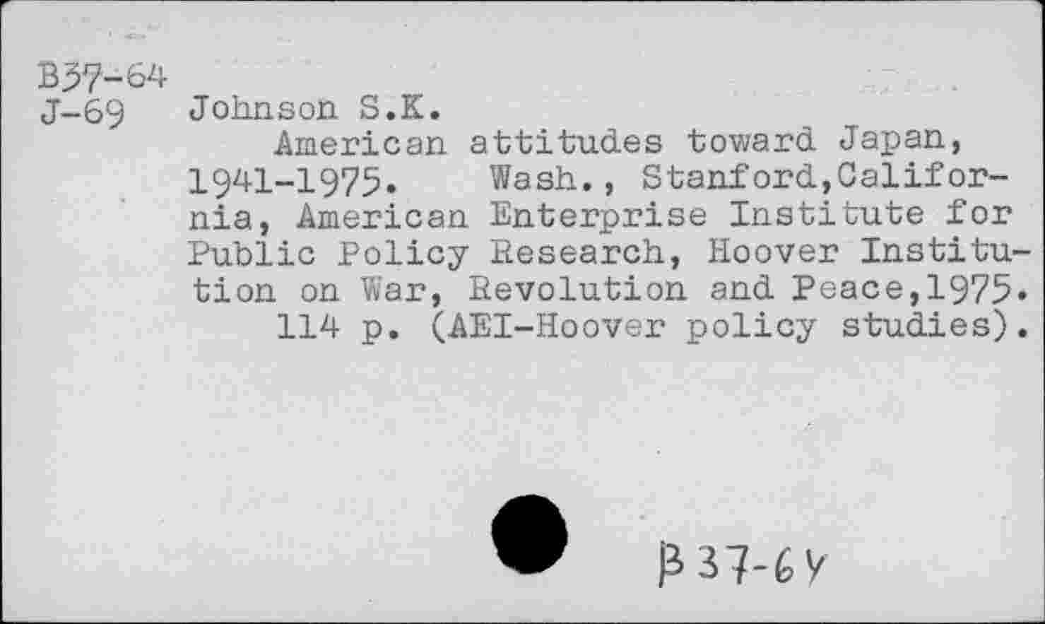 ﻿B37-64 J-69
Johnson S.K.
American attitudes toward Japan, 1941-1975. Wash., Stanford,California, American Enterprise Institute for Public Policy Research, Hoover Institution on War, Revolution and Peace,1975« 114 p. (AEI-Hoover policy studies).
₽ 37-6 y